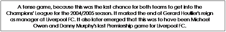 Text Box: A tense game, because this was the last chance for both teams to get into the Champions' League for the 2004/2005 season. It marked the end of Gerard Houllier's reign as manager at Liverpool FC. It also later emerged that this was to have been Michael Owen and Danny Murphy's last Premiership game for Liverpool FC.
